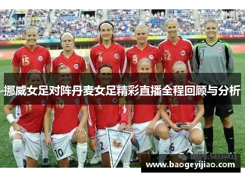 挪威女足对阵丹麦女足精彩直播全程回顾与分析