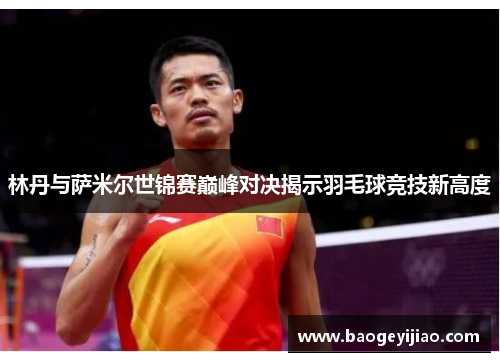 林丹与萨米尔世锦赛巅峰对决揭示羽毛球竞技新高度