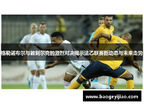 格勒诺布尔与敦刻尔克的激烈对决揭示法乙联赛新动态与未来走势